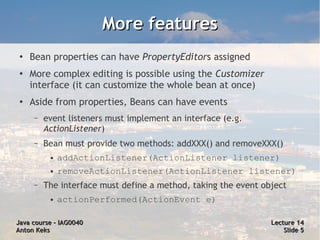 More features
 ●
     Bean properties can have PropertyEditors assigned
 ●
     More complex editing is possible using the Customizer
     interface (it can customize the whole bean at once)
 ●   Aside from properties, Beans can have events
      –   event listeners must implement an interface (e.g.
          ActionListener)
      –   Bean must provide two methods: addXXX() and removeXXX()
           ●   addActionListener(ActionListener listener)
           ●   removeActionListener(ActionListener listener)
      –   The interface must define a method, taking the event object
           ●   actionPerformed(ActionEvent e)

Java course – IAG0040                                            Lecture 14
Anton Keks                                                           Slide 5
 