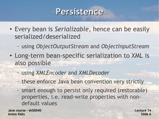 Persistence
 ●
     Every bean is Serializable, hence can be easily
     serialized/deserialized
     –   using ObjectOutputStream and ObjectInputStream
 ●
     Long-term bean-specific serialization to XML is
     also possible
     –   using XMLEncoder and XMLDecoder
     –   these enforce Java bean convention very strictly
     –   smart enough to persist only required (restorable)
         properties, i.e. read-write properties with non-
         default values
Java course – IAG0040                                Lecture 14
Anton Keks                                               Slide 6
 