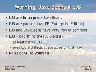 Warning: Java Beans ≠ EJB
 ●
     EJB are Enterprise Java Beans
 ●   EJB are part of Java EE (Enterprise Edition)
 ●   EJB and JavaBeans have very few in common
 ●   EJB = bad thing (heavy-weight)
     –   at least before EJB 3.0
     –   even EJB architects at Sun agree on that now
 ●
     Don't confuse yourself


Java course – IAG0040                               Lecture 14
Anton Keks                                              Slide 7
 