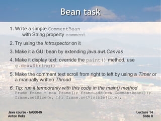 Bean task
 1. Write a simple CommentBean
       with String property comment
 2. Try using the Introspector on it
 3. Make it a GUI bean by extending java.awt.Canvas
 4. Make it display text: override the paint() method, use
    g.drawString()
 5. Make the comment text scroll from right to left by using a Timer or
    a manually written Thread
 6. Tip: run it temporarily with this code in the main() method
    Frame frame = new Frame(); frame.add(new CommentBean());
    frame.setSize(w, h); frame.setVisible(true);


Java course – IAG0040                                         Lecture 14
Anton Keks                                                        Slide 8
 