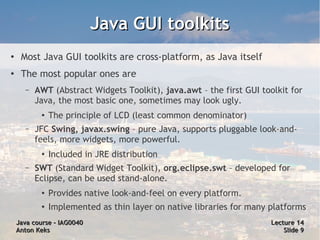 Java GUI toolkits
●
     Most Java GUI toolkits are cross-platform, as Java itself
●
     The most popular ones are
      –   AWT (Abstract Widgets Toolkit), java.awt – the first GUI toolkit for
          Java, the most basic one, sometimes may look ugly.
           ●   The principle of LCD (least common denominator)
      –   JFC Swing, javax.swing – pure Java, supports pluggable look-and-
          feels, more widgets, more powerful.
           ●
               Included in JRE distribution
      –   SWT (Standard Widget Toolkit), org.eclipse.swt – developed for
          Eclipse, can be used stand-alone.
           ●   Provides native look-and-feel on every platform.
           ●   Implemented as thin layer on native libraries for many platforms
    Java course – IAG0040                                             Lecture 14
    Anton Keks                                                            Slide 9
 