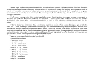 En estas etapas se observan importantísimos cambios, unos más evidentes que otros. Desde el crecimiento físico, hasta el dominio 
de distintas habilidades motrices, pasando por los progresos en los conocimientos, el desarrollo del habla, la forma de actuar sobre el 
mundo, en la expresión y reconocimiento de las emociones y en las relaciones sociales con los demás, el niño avanza de forma vertiginosa 
hacia un nivel cada vez más elevado de competencias. No debemos perder de vista el hecho de que el ser humano es un todo y como 
tal hay que entenderlo. 
El niño viene al mundo provisto de una serie de capacidades, con una dotación genética concreta que va a determinar en parte su 
desarrollo, pero la influencia del ambiente también es muy importante. La relación que los padres establecéis con vuestro hijo, la calidad 
de la atención que le ofrecéis, tanto a nivel físico como emocional, así como las pautas educativas pueden favorecer o limitar este des-arrollo. 
Debemos destacar que el ritmo con el que suceden estas adquisiciones en cada niño es peculiar. Esto supone que no todos los 
niños a los 12 meses, por ejemplo, comenzarán a caminar, sino que unos lo harán a los 9 meses y otros a los 15, y todo ello forma parte 
del desarrollo esperado. La información que incluye la guía respecto a cómo es el niño debe tomarse como orientativa, de modo que si 
a una determinada edad el niño no posee las habilidades descritas no debemos alarmarnos, porque puede ser que su ritmo de desarrollo 
sea más lento, que el entorno que le rodea no sea el más adecuado o bien por alguna otra razón. No obstante, sí conviene en ese caso 
que consultéis a vuestro pediatra para descartar alguna dificultad concreta. 
La guía se estructura en los siguientes períodos de edad: 
— En torno al nacimiento. 
— Hasta los 3 meses. 
— De los 4 a los 6 meses. 
— De los 7 a los 9 meses. 
— De los 10 a los 12 meses. 
— De los 12 a los 18 meses. 
— De los 18 a los 24 meses. 
— De los 25 a los 36 meses. 
— De los 3 a los 4 años. 
— De los 4 a los 5 años. 
 