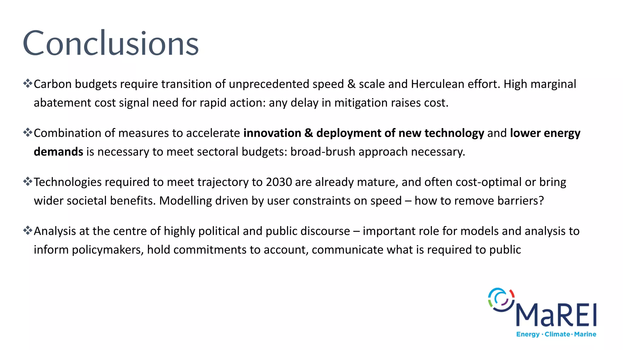 Conclusions
❖Carbon budgets require transition of unprecedented speed & scale and Herculean effort. High marginal
abatement cost signal need for rapid action: any delay in mitigation raises cost.
❖Combination of measures to accelerate innovation & deployment of new technology and lower energy
demands is necessary to meet sectoral budgets: broad-brush approach necessary.
❖Technologies required to meet trajectory to 2030 are already mature, and often cost-optimal or bring
wider societal benefits. Modelling driven by user constraints on speed – how to remove barriers?
❖Analysis at the centre of highly political and public discourse – important role for models and analysis to
inform policymakers, hold commitments to account, communicate what is required to public
 