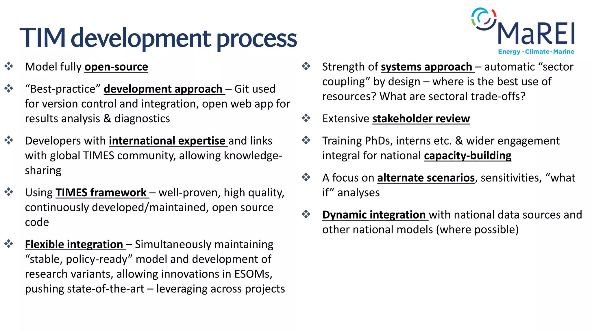❖ Model fully open-source
❖ “Best-practice” development approach – Git used
for version control and integration, open web app for
results analysis & diagnostics
❖ Developers with international expertise and links
with global TIMES community, allowing knowledge-
sharing
❖ Using TIMES framework – well-proven, high quality,
continuously developed/maintained, open source
code
❖ Flexible integration – Simultaneously maintaining
“stable, policy-ready” model and development of
research variants, allowing innovations in ESOMs,
pushing state-of-the-art – leveraging across projects
TIM development process
❖ Strength of systems approach – automatic “sector
coupling” by design – where is the best use of
resources? What are sectoral trade-offs?
❖ Extensive stakeholder review
❖ Training PhDs, interns etc. & wider engagement
integral for national capacity-building
❖ A focus on alternate scenarios, sensitivities, “what
if” analyses
❖ Dynamic integration with national data sources and
other national models (where possible)
 