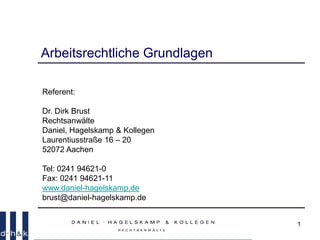 1
Arbeitsrechtliche Grundlagen
Referent:
Dr. Dirk Brust
Rechtsanwälte
Daniel, Hagelskamp & Kollegen
Laurentiusstraße 16 – 20
52072 Aachen
Tel: 0241 94621-0
Fax: 0241 94621-11
www.daniel-hagelskamp.de
brust@daniel-hagelskamp.de
 