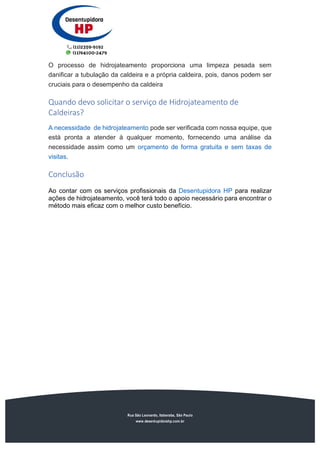 Rua São Leonardo, Itaberaba, São Paulo
www.desentupidorahp.com.br
O processo de hidrojateamento proporciona uma limpeza pesada sem
danificar a tubulação da caldeira e a própria caldeira, pois, danos podem ser
cruciais para o desempenho da caldeira
Quando devo solicitar o serviço de Hidrojateamento de
Caldeiras?
A necessidade de hidrojateamento pode ser verificada com nossa equipe, que
está pronta a atender à qualquer momento, fornecendo uma análise da
necessidade assim como um orçamento de forma gratuita e sem taxas de
visitas.
Conclusão
Ao contar com os serviços profissionais da Desentupidora HP para realizar
ações de hidrojateamento, você terá todo o apoio necessário para encontrar o
método mais eficaz com o melhor custo benefício.
 