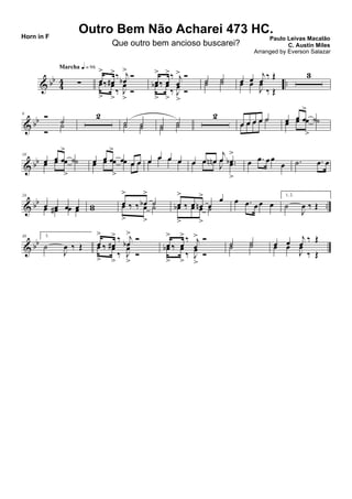 & bb
44 ..∑
Marcha q = 96
œ
>
‰ œ#
>‰ j
œb
>
Ó
œ
>
‰ œ
>
‰ J
œ
>
Ó
œ
>
‰ œ
>‰ j
œ
> Ó
œb
>
‰ œ
>
‰ J
œ
>
Ó
˙ ˙˙ ˙ œ œ
j
œ ‰ Œ
œ œ
J
œ
‰ Œ
3
& bb
9 Ó
˙
Ó
˙
2
˙ ˙˙ ˙ ˙ ˙
˙ ˙
2
œ œ œ œ ˙œ œ œ œ ˙ œ œ œ
>
˙œ œ œ
>
˙
& bb
18
œ œ œ
>
˙œ œ œ
>
˙ œ œ œ
>
œ œ œœ œ œ
>
œ œ œ œ œ œ œœ œ œ œ œ œ œn
j
œ .œb
>
œ œ œn
J
œ .œ
>
œ .œ œ œ
œ .˙ .œ œ
& bb ..
24
œ œ œ œœ œ# œ œ ww
œ
>
‰ ‰ œb
>
˙œ
>
‰ ‰ œ
>
˙ œ
>
‰ œ œn
>
œ
œ
œb
>
‰ œ œ
>
˙
œ .œ œ œ œ
1, 2.
˙
J
œ ‰ Œ
& bb
30 3.
˙
J
œ ‰ Œ œ
>
‰ œ#
> ‰ j
œb
>
Ó
œ
>
‰ œ
>
‰ J
œ
>
Ó
œ
>
‰ œ
> ‰ j
œ
> Ó
œb
>
‰ œ
>
‰ J
œ
>
Ó
˙ ˙˙ ˙ œ œ j
œ ‰ Œ
œ œ
J
œ
‰ Œ
Outro Bem Não Acharei 473 HC.
Paulo Leivas Macalão
C. Austin Miles
Horn in F
Que outro bem ancioso buscarei?
Arranged by Everson Salazar
 