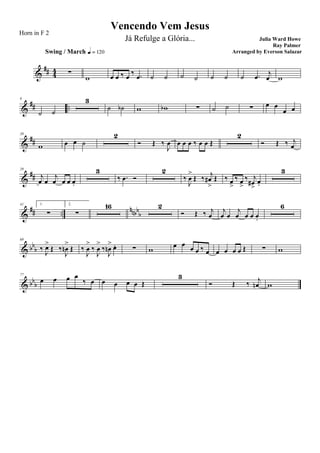 &
## 44 ∑
Swing / March q = 120
w œ œ ‰ œ ‰ .œ ˙ ˙ ˙ ˙ ˙ ˙ ˙ .œ j
œ w
&
## ..
9
˙ ˙
3
˙ ˙b w wb ∑ ˙ ˙ ∑ œ œ
œ œ
&
##
20
w œ œ ˙
2
Ó Œ ‰
J
œ œ œ œ ‰ œ œ Œ
2
Ó Œ ‰ j
œ
&
##
29
j
œ œ
j
œ œ œ œ.
3
‰ .œ Ó
2
‰
J
œ
>
Œ ‰
j
œ#
>
Œ ‰ œ
>
‰ œ
>
‰ j
œ#
>
œ.
3
&
## ..
nnbb
b
41 1.
∑
2.
∑
16 2
Ó Œ ‰ j
œ
j
œ œ
j
œ œ œ œ.
6
& bb
b
69
‰ J
œ>
Œ ‰
J
œn
>
Œ ‰
J
œ
>
‰
J
œ
>
‰
J
œn
> œ. ∑ w
œ œ
œ œ ‰ œ œ œ œ œ Œ ∑ w
& bb
b
77
œ œ œ œ
‰ œ œ œ œ œ Œ
3
Ó Œ ‰
j
œn w
Vencendo Vem Jesus
Julia Ward Howe
Ray Palmer
Horn in F 2
Já Refulge a Glória...
Arranged by Everson Salazar
 