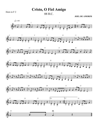 & c ..œ ˙ .œ œ
q = 100
2
˙ œ .œ œ
3
œ
>
œ
> œ
>
Œ
4
œ
> œ
> œ
>
œ
>
œ
5
Œ .œ œœ œ
&
6
œ ˙ .œ œ
7
œ
>
œ
> œ
>
Œ
8
œ
> œ
> œ
>
Œ
9
œ .œ œ œ .œ œ
10
œ œ œ œ
11
‰ j
œ ‰ ≈ r
œ œ œ Œ
&
12
‰ j
œ ‰. r
œ œ œ .œ œ
13
œ œ œ .œ œ
14
œ œ œ œ
15
Œ .œ œœ .œ œ
16
œ# œ j
œ œ
j
œ
&
17
œ .œ œœ .œ œ
18
œ ˙ .œ œ
19
œ
>
œ
> œ
>
Œ
20
œ
> œ
> œ
>
Œ
21
œ .œ œ œ .œ œ
22
œ œ œ œ
&
23
‰ j
œ ‰ ≈ r
œ œ œ Œ
24
‰ j
œ ‰ ≈ r
œ œ œ Œ
25
œ .œ œ œ .œ œ
26
œ œ œ œ
27
‰ j
œ ‰ ≈ r
œ œ œ Œ
&
28
‰ j
œ ‰ ≈ r
œ œ œ Œ
29
‰ j
œ ‰ ≈ r
œ œ œ Œ
30
‰ j
œ ‰ ≈ r
œ œ œ œ œ
31
œ œ œ .œ œ
32
œ œ ˙
& ..
33
œ .œ œœ .œ œ
34
œ ˙ .œ œ
35
œ
>
œ
> œ
>
Œ
36.
œ
> œ
> œ
>
Œ
37.
œ
> œ
> œ
>
œ
38
œ .œ œœ œ
rit.
&
39
œ .œ œ œ
U
Œ
Cristo, O Fiel Amigo
Horn in F 2
08 H.C.
JOEL DE AMORIM
 