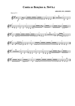 &
###
c ..
˙ œ œ
Œ
f
2
œ œ œ œ œ œ œ œ
3
œ œ œ œ œ œ
4
œ œ ˙
5 4 9
˙ ˙
&
##
# 10
œ œ ˙
11
˙ ˙
12
œ œ œ œ œ
13
œ œ œ œ œ œ
Œ
14
œ œ œ œ ˙
15
œ œ œ œ œ œ
Œ
16
œ œ œ œ ˙
&
### 17
˙ œ œ œ œ
18
œ œ œ œ œ œ œ œ
19
œ œ œ œ œ œ
20
œ œ ˙
21 8 29
.œ
j
œ œ œ œ œ
30
œ œ ˙
&
##
#
..
31
.œ
j
œ œ œ œ œ
32
œ œ ˙
33
˙ œ œ œ œ
34
œ œ œ œ œ œ œ œ
35
œ œ œ œ œ œ
36
œ œ ˙
&
### 37 4 41
˙ ˙
42
œ œ ˙
43
˙ ˙
44
œ œ œ œ œ
45
œ œ œ œ œ œ
Œ
46
œ œ œ œ ˙
&
##
# 47
œ œ œ œ œ œ
Œ
48
œ œ œ œ ˙
49
˙ œ œ œ œ
50
œ œ œ œ œ œ œ œ
51
œ œ œ œ œ œ
52
œ œ ˙
U
rit.
Conta as Bençàos n. 564 h.c
ARR.JOEL DE AMORIM
Horn in F 2
 
