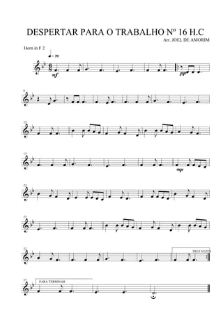 & bb
8
6 ...œ œ
j
œ
q»¶§
F
.œ .œ .œ .œ œ
j
œ .œ ‰
œ œ .œπ
& bb
6
Œ j
œ .œ ‰ œ œ .œ œ
j
œ .œ .œ œ
j
œ .œ .œ .œ .œ
& bb
12
œ
j
œ .œ œ
J
œ œ œ œ œ
j
œ œ j
œ
œ
J
œ œ œ œ œ
j
œ .œ
& bb
17
.œ œ
j
œ .œ .œ .œ .œ œ
j
œ .œ œ
j
œ œ œ œP
& bb
22
œ j
œ œ j
œ œ
j
œ œ œ œ œ
j
œ .œ œ
j
œ œ œ œ
œ j
œ œ j
œ
& bb
27
.œ .œ œ
j
œ .œ œ
J
œ œ œ œ œ
j
œ œ j
œ
œ
J
œ œ œ œ
& bb ..
32
œ
j
œ .œ .œ œ
j
œ .œ .œ .œ .œ
TREZ VEZES
œ
j
œ .œ
& bb
37 PARA TERMINAR
œ
j
œ .œ .œ .œ .˙u
DESPERTAR PARA O TRABALHO Nº 16 H.C
Arr. JOEL DE AMORIM
Horn in F 2
 