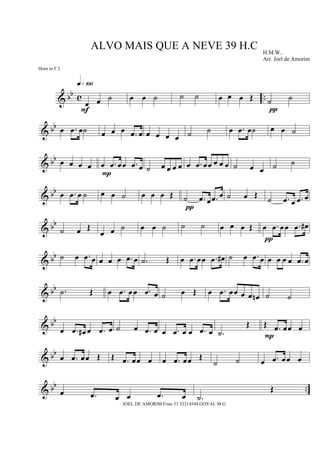 & bb c ..
œ œ ˙
q»¡ºº
F
œ œ ˙ ˙ ˙ œ œ œ Œ ˙ ˙
π
& bb œ .œ œ˙ œ œ œ .œ œ œ œ œ œ ˙ ˙ œ .œ œ˙ œ œ ˙
& bb œ œ œ œ œ .œ œœ .œ œ
P
˙ œ œ œ œ œ .œ œœ œ œ œ ˙ œ œ ˙ ˙
& bb œ .œ œ ˙ œ œ ˙ œ œ œ Œ ˙ .œ œ .œ œ
π
˙ œ Œ ˙ .œ œ .œ œ
& bb
˙ œ Œ
œ œ ˙ œ œ ˙ ˙ ˙ œ œ œ Œ œ .œ œœ .œ œ#
π
& bb ˙ œ .œ œ œ œ œ .œ œ .˙ Œ œ .œ œœ .œ œ# ˙ œ .œ œ œ œ œ œ .œ œ
& bb .˙ Œ œ .œ œœ .œ œ ˙ œ Œ œ .œ œœ œ œ œn ˙ ˙
& bb
œ .œ œ# œ .œ œ ˙ œ .œ œ œ .œ œ œ .œ œ .˙
Œ Œ .œ œœ œ
P
& bb
œ .œ œœ Œ Œ .œ œœ œ œ .œ œœ Œ
˙ ˙ œ .œ œœ œ
& bb ..œ .œ œ œ .œ œ .˙
Œ
ALVO MAIS QUE A NEVE 39 H.C H.M.W..
Arr. Joel de Amorim
JOEL DE AMORIM Fone 33 32214544 GOVAL M.G
Horn in F 2
 