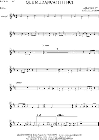 trompa 2 ============================&
## 44 ˆ«««« œ»»»»
˙»»»» ˆ««««
ˆ«««« n˙»»»» ˆ«««« œ»»»»
˙»»»»ll
1
ll ll
============================&
## ‰ œ»»»»
J ≈ œ»»»»
J. œ.»»»»
»»»»
œ>
Œ ‰ œ»»»»
J ≈ œ»»»»
J. œ.»»»»
»»»»
œ>
Œ ‰. œ»»»»
K œ»»»»
»»»»
œ œ»»»» »»»»
œ ˆ««««
ll
4
ll ll
============================&
## Œ œ.»»»»
»»»»
œ> Ó
CANTO
3
Ó Œ ˆ«««« ««««
ˆ
7
““{ ll ll
============================&
## ˆ«««« œ»»»»
»»»»
œ œ»»»»
»»»»
œ. Œ ∑ nœ»»»»
J œ»»»»
. œ»»»»
J œ»»»»
. ˙««««
ˆ««««
««««
ˆ ˆ««««
ll
12
ll ll ll
============================&
##
CORO
∑ œ»»»»
ˆ««««
ˆ««««
#ˆ«««« œ»»»»
J œ»»»»
. œ»»»»
J œ»»»»
œ»»»»
J ˙««««
ˆ««««
««««
««««
ˆ ˆ>
Œ
llll ll
16
ll ll ll
============================&
## ««««
«««««
««««
ˆ ˆ ˆ ˆ««««
ˆ««««
ˆ«««« 2
4 ˙«««« 4
4 #ˆ««««
ˆ«««« ««««
nˆ #ˆ««««
ˆ««««
««««
ˆll
20
ll ll
============================&
## ˆ««««
j ˆ««««
ˆ««««
j#ˆ««««
j ˆ««««
ˆ««««
j œ»»»»
ˆ««««
ˆ««««
««««
ˆ. œ»»»»
»»»»
œ.
4.final
‰ œ»»»»
J »»»»
»»»»œ œ »»»»
»»»»
œ œ. œ»»»»
»»»»
œ. wU23
llll ””{
1.-3.
ll ””
QUE MUDANÇA! (111 HC)
P.L.M. ARRANGED BY
ENÉAS AUGUSTO
LOUVORSOM MUSIC Enéas Augusto Tel (11) 44495470 e-mail: eneasaugusto@ig.com.br
Óh Senhor, fortaleza minha, e força minha, e refúgio...Je 16.19
"Não faça a obra do Senhor por obrigação, SEJA UM VOLUNTÁRIO!"
PAGE 1 - 111 HC
 