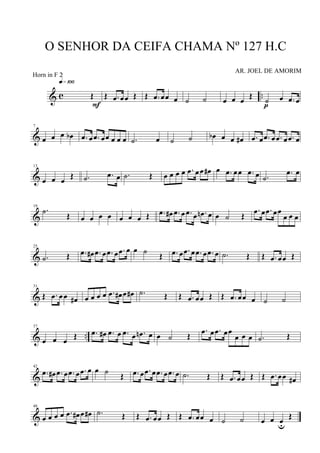 & c ..Œ
q»¡ºº
F
Œ .œ œœ Œ Œ .œ œœ œ ˙ ˙ œ œ œ Œ ˙ œ .œ œ
p
&
7
œ œ œ œb .œ œ .œ œœ œ œ œ .˙ œ ˙ ˙ œb œ œ œ# .œ œ .œ œ .œ œ .œ œ
&
13
œ œ œ Œ .˙ .œ œ .˙ Œ œ œ œ œ .œ œœ œ# œ .œ œœ .œ œ .˙
.œ œ
&
19
.˙ Œ œ œ œ œ œ œ œ Œ .œ œ# .œ œ .œ œ .œn œ œ ˙ Œ
.œ œ .œ œœ
œ œ œ
&
25
.˙ Œ .œ œ# .œ œ .œ œ .œ œ œ ˙ Œ .œ œ .œ œ .œ œ .œ œ .˙ Œ Œ .œ œœ Œ
&
31
Œ .œ œœ œ# œ œ œ œ .œ œ# œ œ# .˙ Œ Œ .œ œœ Œ Œ .œ œœ œ ˙ ˙
& ..
37
œ œ œ Œ .œ œ# .œ œ .œ œ .œn œ œ ˙ Œ
.œ œ .œ œœ
œ œ œ .˙ Œ
&
42
.œ œ# .œ œ .œ œ .œ œ œ ˙ Œ .œ œ .œ œ .œ œ .œ œ .˙ Œ Œ .œ œœ Œ Œ .œ œœ œ#
&
48
œ œ œ œ .œ œ# œ œ# .˙ Œ Œ .œ œœ Œ Œ .œ œœ œ ˙ ˙ œ œ œu
Œ
O SENHOR DA CEIFA CHAMA Nº 127 H.C
AR. JOEL DE AMORIM
Horn in F 2
 