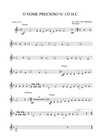 & b c 4
3
˙ ˙
Allegro
F
œ œ œ œ œ œ œ œ
rit.
.˙ Œ
Moderato
π
Œ œ œ
& b
6
Œ œ œ ˙ œ ˙ Œ ˙ œ .˙ .˙
& b
12
˙ Œ .˙ œ ˙ .˙ œ œ œ ˙ œ
& b c
18
œ œ œ ˙ œ .˙ œ œ œ œ
Allegro
F
œ œ œ œ
& b
23
œ œ œ œ .œ œ .œ œœ Œ
˙ ˙ œ œ œ œ œ œ œ œ
rit.
& b 43 c
28
.˙ Œ
Moderato
16
π œ œ œ œ
Allegro
F
œ œ œ œ œ œ œ œ
& b ..
48
.œ œ .œ œœ Œ
˙ ˙ œ œ œ œ œ œ œ œ
rit.
1 VEZ
.˙ Œ
& b
53
.˙u
Œ
O NOME PRECIOSO N/ 135 H.C.
Arr. JOEL DE AMORIMHorn in F 2
 