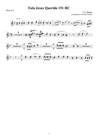 & bb
86 œ
j
œ .œœ
J
œ .œ
q = 65
.œ .œ.œ .œ œ j
œ œ j
œœ
J
œ œ
J
œ .œ œ ‰
.œ œ
‰
œ œ œ œ
J
œ .œ œ ‰ œ œ œ œ
J
œ .œ œ œ œ.œ œ œ œ
& bb ..
9 4
.œ œ# œœ œ
.œb œn œœ œ œœ .œœ œn œ .œ .œ .œ.œ .œ .œ .œ.œ .œ .œ .œn.œ .œ ∑ .œ .œ
.œ .œ .˙.˙
& bb
21 3 Œ.
œ œ œ
Œ.
œ œ œ .œ .œ
.œ .œ
2 Œ. œ œn œb
Œ.
œ œ# œn .˙.˙n .œ .œ.œ .œ
2
& bb ..
33
∑
Œ. .œ
Œ.
.œ .œ .œ.œ .œ .œ œ œn œb.œ œ œ# œn .œ .œ
.œn .œ .œ .œ.œ .œ .œ .œ
.œ .œ .œ œ œ œ
.œ œ œ œ
Fala Jesus Querido 151 HC
L. L. Pickett
©
Horn in F
Arranged by Everson Salazar
 