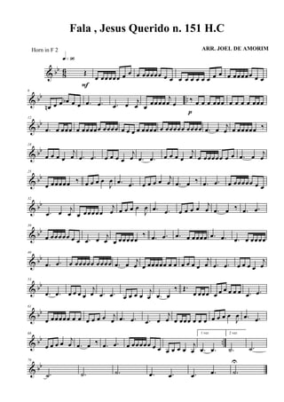 & bb
86 Œ
q»ª§
F
œ œœœœœ œ œ œ œœœœœ œ œ œ œ œ œ œ œ œ œ œ œœœœœ œ œ
& bb ..
6
œn œ œ œb œ œ .œ .œ .œ œ j
œ œ
œœœœ
j
œ œ
‰ œ œ œ œœœ
p
œ œ œ œ œœœ
& bb
12
.œ œ œœœ œ œœœœœ œœœœ œ œ œ œ œœœœ œ œœœœœ œœœœ .œ œ j
œ œ œœœœœ ‰
& bb
18
œ œ œ œ
j
œ .œ .œ œ œ œ œ
j
œ .œ .œ œ œ œ œ
j
œ œ œœœœœ œ œ .œ œ
j
œ
& bb
25
œ œœœœœ ‰ œ œ œ œ
J
œ .œ .œ œ œ œ œ j
œ .œ œ ‰ .œ .œ œ œœœœœ œ œ
& bb
32
.œ œ j
œ œ œœœœœ
j
œ œ œ œ œ
J
œ .œ .œ œ œ œ œ j
œ .œ œ ‰ .œ .œ
& bb
39
œ œœœœœ œ œ .œ œ j
œ œ œœœœœ
‰ .œ .œ .œ œ œœœœ .œ .œ .œ œ œœœœ
& bb
46
.œ .œ œ œœœœœ œœœœ .œ œ j
œ œ œœœœœ œ œ œ œ œ œ
j
œ .œ .œ œ œ œ œ
j
œ
& bb
53
.œ .œ œ œ œ œ
j
œ .œ .œ œ œ œ œ
j
œ .œ œ
‰ Œ.
œ œœœ œ œ œ œ œ œ .œ .œ
& bb
61
œ œœœœœ œ œ œ œ œ œ j
œ .œ .œ .œ œ
j
œ œ œœœ œ œ œ œ œ œ œ
J
œ .œ .œ
& bb ..
68
œ œ œ œ j
œ .œ œ ‰ .œ .œ œ œœœœœ œ œ œ œ œ œ
j
œ
1 vez
.œ .œ
2 vez
.˙ .˙
& bb
76
.˙ .˙ .˙ .œ .œ .œ .œ .˙
U
Fala , Jesus Querido n. 151 H.C
ARR. JOEL DE AMORIMHorn in F 2
 