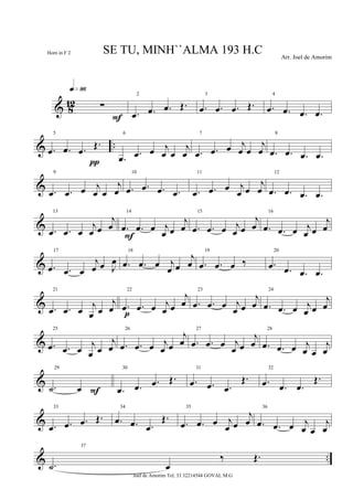& 8
12 ∑
q»•§
F
2
.œ .œ .œ Œ.
3
.œ .œ .œ Œ.
4
.œ .œ .œ .œ
& ..
5
.œ .œ .œ
Œ.
π
6
.œ .œ œ j
œ œ
j
œ
7
.œ .œ œ j
œ œ
j
œ
8
.œ .œ .œ .œ
&
9
.œ .œ œ j
œ œ
j
œ
10
.œ .œ .œ .œ
11
.œ .œ œ j
œ œ
j
œ
12
.œ .œ .œ .œ
&
13
.œ .œ œ
j
œ œ
j
œ
14
.œ .œ œ j
œ œ
j
œ
F
15
.œ .œ œ j
œ œ
j
œ
16
.œ .œ œ j
œ œ
j
œ
&
17
.œ .œ œ
j
œ œ J
œ
18
.œ .œ œ j
œ œ
j
œ
19
.œ .œ œ ‰
20
.œ .œ .œ .œ
&
21
.œ .œ œ j
œ œ
j
œ
22
.œ .œ œ j
œ œ
j
œ
p
23
.œ .œ œ j
œ œ
j
œ
24
.œ .œ œ j
œ œ
j
œ
&
25
.œ .œ œ j
œ œ
j
œ
26
.œ .œ œ j
œ œ
j
œ
27
.œ .œ œ j
œ œ
j
œ
28
.œ .œ œ j
œ œ
j
œ
&
29
.˙ œ F
30
.œ .œ .œ Œ.
31
.œ .œ .œ
Œ.
32
.œ .œ .œ
Œ.
&
33
.œ .œ .œ Œ.
34
.œ .œ .œ
Œ.
35
.œ .œ œ j
œ œ
j
œ
36
.œ .œ œ j
œ œ
j
œ
& ..
37
.˙ œ
‰ Œ.
SE TU, MINH``ALMA 193 H.C Arr. Joel de Amorim
Joel de Amorim Tel; 33 32214544 GOVAL M.G
Horn in F 2
 