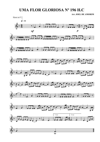 & b 86 ..‰
q»¶§
F
.œ .œ œ .œ œœ œ œ .œ .œ œ .œ œœ ‰
p
‰
.œ œ œ .œ œ
& b
7
œ œœœœœ œ œ œ .œ œœ .œ œ œ œœœœœ œ œ ‰
.œ œ œ .œ œ œ .œ œœ .œ œ .œ .œ
& b
13
œ œœœœœ œ œ .œ .œ œ .œ œœ œ œ .œ .œ œ œœœœœ œ œ .œ .œ
& b
19
œ .œ œœ œ œ .œ .œ œ .œ œœ œœ œ .œ œœ .œ œ .œ œ œœ œ .œ œœ .œ œ
& b
25
.œ œ
œ œ œ
œ œ œ œ œ
j
œ œ œ
‰ .œ .œ œ .œ œœ œœ œ .œ œœ .œ œ
& b
31
J
œ œ œ œœ œ .œ œœ .œ œ .œ œ œœ œ .œ œœ .œ œ
J
œ œ œ œœ œ œ œ œ œ œ
& b
37
.œ œ
‰ .œ .œ œ .œ œœ œ œ .œ .œ œ .œ œœ œ œ .œ .œ œ .œ œœ ‰
& b
44
.œ .œ œ .œ œœ œœ œ .œ œœ .œ œ .œ œ œœ œ .œ œœ .œ œ .œ œ
œ œ
& b ..
50
œ
œ œ œ œ œ
j
œ œ œ
‰ .œ .œ
1 vez
œ .œ œœ œœ
2 vez
.œ .œ .œ œ œ œb
& b
56
.œ .œu
UMA FLOR GLORIOSA Nº 196 H.C
Arr. JOEL DE AMORIM
Horn in F 2
 