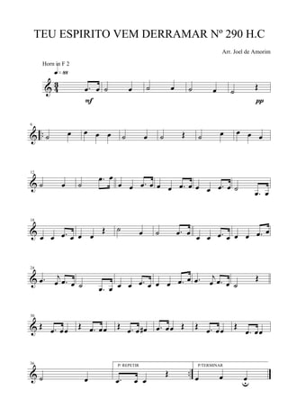& 4
3 .œ œ
q»••
F
˙ œ ˙ œ ˙ œ ˙ Œ
π
& ..
6
˙ œ œ œ œ ˙ œ ˙ Œ ˙ œ œ œ œ
&
12
˙ œ ˙
.œ œ
œ œ .œ œ œ œ .œ œ œ œ .œ œ ˙
.œ œ
&
18
œ œ .œ œ œ œ
Œ ˙ œ ˙ .œ œ œ œ .œ œ œ œ .œ œ
&
24
.œ j
œ .œ œ ˙ .œ œ œ œ .œ œ œ œ .œ œ .œ j
œ .œ œ ˙
Œ
&
30
Œ .œ œœ Œ .œ œœ Œ .œ œ œ# .œ œœ Œ Œ .œ œœ Œ
.œ œœ
& ..
36
˙ œ
P/ REPETIR
.œ œ œ
Œ
P/TERMINAR
œ œ œu
TEU ESPIRITO VEM DERRAMAR Nº 290 H.C
Arr. Joel de Amorim
Horn in F 2
 