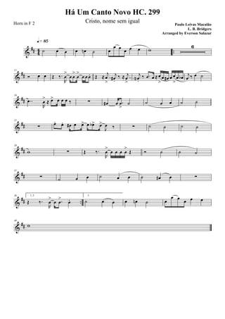 &
## 4
4 ..˙ œ œ
q»•∞
œ œn ˙ œ
œ œ œ œ œ w
6
&
##
11
Ó œ œ Œ ‰.
R
œ
>
œ œ
>
œ
>
œ œ œ. Œ ≈ .
j
œ
>
j
œ#.
‰ ≈ .
j
œ
>
j
œN .
‰ .œ œ ≈ œ
>
œ œ# œ œ
>
œ œb j
œ ‰ œ ˙
&
##
16
..œ
R
œ
>
≈ œ> œ œ œ ‰ ∑ œ# œ .œ
>
˙ ˙ œ œ ˙ ˙
&
##
21
∑ œ. œ. œ# œ œ> œ œb> œ>
J
œ ‰ ∑ ˙ ˙ ˙ ˙
&
##
26
w ∑ Œ ‰.
R
œ
>
œ œ œ œ
>
Œ Ó ˙ ˙ ˙
&
##
31
∑ ˙ œ œ ˙ œ œ ˙ œ# œ ∑
&
## ..
36 1, 2.
Œ ‰.
R
œ
>
œ .œ
>
œ.
3.
˙ œ œ œ œn ˙ œ
œ œ
œ œ œ
&
##
40
w
Há Um Canto Novo HC. 299
Paulo Leivas Macalão
L. B. Bridgers
Horn in F 2 Cristo, nome sem igual
Arranged by Everson Salazar
 