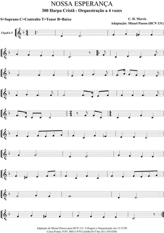 ““
¬
L2TpaFá-T
===========================&
•
b 4
4 Œ.
ˆ««««
˙««««
. ˆ««««
ˆ««««
#ˆ««««
ˆ««««
ll ll ll
““
¬
L==============================&
•
b ˆ««««
ˆ««««
ˆ««««
ˆ««««
˙_««««.
‰ ˆ««««
j ˆ_«««« ˆ««««
ˆ_««««. ˆ««««
jll ““{ ll ll
““
¬
L==============================&
•
b ˙««««
ˆ««««
ˆ««««
ˆ«««« ˆ««««
ˆ««««. ˆ««««
j «««« ««««
ˆ. ˆ ««««
««««
ˆ ˆ ˆ««««. ˆ««««
jll ll ll
““
¬
L==============================&
•
b ˆ««««
ˆ««««
ˆ««««
. ˆ««««
j ˙««««
««««
««««ˆ. ˆ «««« ««««
ˆ ˆ ˆ««««
ˆ««««
ˆ««««
. ˆ««««
jll ll ll
““
¬
L==============================&
•
b ««««
««««ˆ. ˆ ««««
««««
ˆ_ ˆ_ ˙_«««« 2
4 ‰ ˆ««««
j ««««
«««««ˆ ˆ_
4
4 ˆ_««««
ˆ_«««« ˆ««««
ˆ_««««llll ll ll
““
¬
L==============================&
•
b ˆ««««
ˆ«««« ««««
«««««
««««
««««
ˆ ˆ ˆ ˆ ˆ««««
ˆ_«««« ˆ««««
bˆ««««
ˆ««««
ˆ««««
˙_««««ll ll ll
““
¬
L==============================&
•
b ˆ««««
˙««««. ˆ««««
˙««««. ˆ««««
ˆ««««
ˆ««««
ˆ««««
ll ll ll
““
¬
L==============================&
•
b ˆ««««
#ˆ«««« ˆ«««« «««« ««««
ˆ ˆ ˆ««««
ˆ_«««« ˆ««««
ˆ_«««« ˆ««««
ˆ«««« ««««
«««««
««««
««««
ˆ ˆ ˆ ˆll ll ll
““
¬
L==============================&
•
b ˙«««« ˆ««««
ˆ««««
w ˆ««««
˙««««
.ll ll ll
““
¬
L==============================&
•
b ˆ«««« ˆ««««
#ˆ««««
ˆ«««« ˆ««««
ˆ««««
ˆ««««
ˆ««««
˙_««««.
‰
ll ll ””{
NOSSA ESPERANÇA
300 Harpa Cristã - Orquestração a 4 vozes
S=Soprano C=Contralto T=Tenor B=Baixo C. H. Morris
Adaptação: Misael Passos (HCN 131)
Adptação de Misael Passos para HCN 131. Cifragem e Orquestração em 13/12/99
Caixa Postal, 9195. 80611-970 Curitiba Pr F/fax (41) 345-0306
 