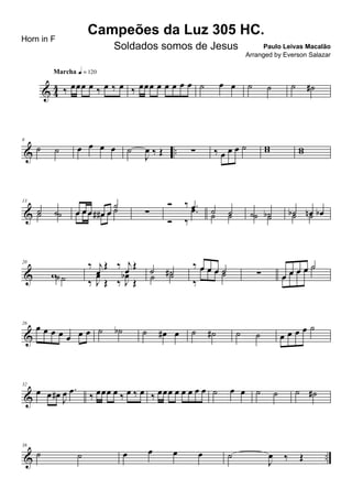 & 4
4 ‰ œœœ œ ‰ œ ‰ œ
Marcha q = 120
‰ œœœ œ œ œ œ œ ˙ œ œ ˙ ˙ ˙ ˙#
& ..
6
˙ ˙ œ œ œ œ ˙
J
œ ‰ Œ ∑ ‰ œ œ œ ˙ ww ww
&
13
˙ ˙˙ ˙ œ œ œ œ# œ
˙
œ œ œ œ# œ ˙ ∑
Ó ‰ .œ
Ó ‰
.œ ˙ ˙˙ ˙ ˙ ˙b˙ ˙ ˙b œn œb˙ ˙
&
20
w˙˙
‰ j
œ
Œ ‰ j
œ Œ
‰ J
œ
Œ ‰ J
œb
Œ
˙ ˙#˙ ˙
‰ œ œ œ ˙
‰
œ œ œ ˙ ∑ œ œ œ œ ˙
œ œ œ œ ˙
&
26
œ œ œ œ œ œ œ ˙ ˙b ˙ œ# œ ˙ ˙# ˙ ˙ œ œ œ œ ˙
&
32
œ œ œ#
J
œ .œ
‰ œœœ œ ‰ œ ‰ œ ‰ œœœ œ œ œ œ œ ˙ œ œ ˙ ˙ ˙ ˙#
& ..
38
˙ ˙ œ œ œ œ ˙
J
œ ‰ Œ
Campeões da Luz 305 HC.
Paulo Leivas Macalão
Horn in F
Soldados somos de Jesus
Arranged by Everson Salazar
 