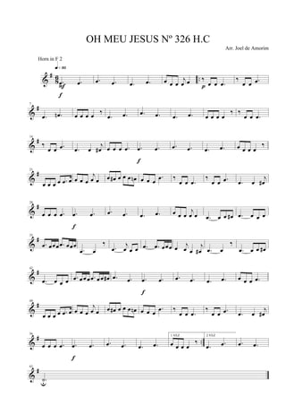 &
#
8
6 ...œ .œ
q»§º
F
f
.œ .œ .œ .œ œ œ œ
j
œ œ ‰
œ œ .œp
‰
œ œ .œ
&
#7
.œ .œn œ œ œ œ ‰
.œ .œ .œ .œ .œ .œ œ œ œ œ
‰ ‰
œ œ .œ
&
#14
‰
œ œ .œ .œ œ
j
œ# œ œ œ .œ .œ .œ
f
.œ .œ .œ .œ œ œ œ œ
‰
&
#21
œ œ œ œ .œ œ œ œ œ
j
œ œ œ œ# œ œ œ œn œ œ œ
.œ ‰
œ œ .œ
‰
œ œ .œ .œ œ
j
œ#
&
#28
œ œ œ .œ .œ .œ
f
.œ .œ .œ .œ œ œ œ
j
œ œ .œ œ œ œ# .œ œ œ œ
&
#35
.œ œœœ .œ œœœ
.œ œ
‰
.œ
j
œ œ œ .œ .œ œœœ œ
j
œ œ
j
œ# .œ œ
‰
.œ œ œ œ#
&
#42
.œ œ œ œ .œ œ œ œ .œ œ œ œ# .œ .œ .œ .œ
f
.œ .œ .œ .œ œ œ œ .œ
&
#49
œ œ œ œ .œ œ œ œ œ
j
œ œ œ œ# œ œ œ œn œ œ œ
.œ ‰
œ œ .œ
‰
œ œ .œ .œ œ
j
œ#
&
# ..
56
œ œ œ .œ .œ .œ
f
.œ .œ .œ .œ
1 VEZ
œ œ œ œ
‰
2 VEZ
.œ .œ .œ .œ
&
#63
.˙u
OH MEU JESUS Nº 326 H.C
Arr. Joel de Amorim
Horn in F 2
 