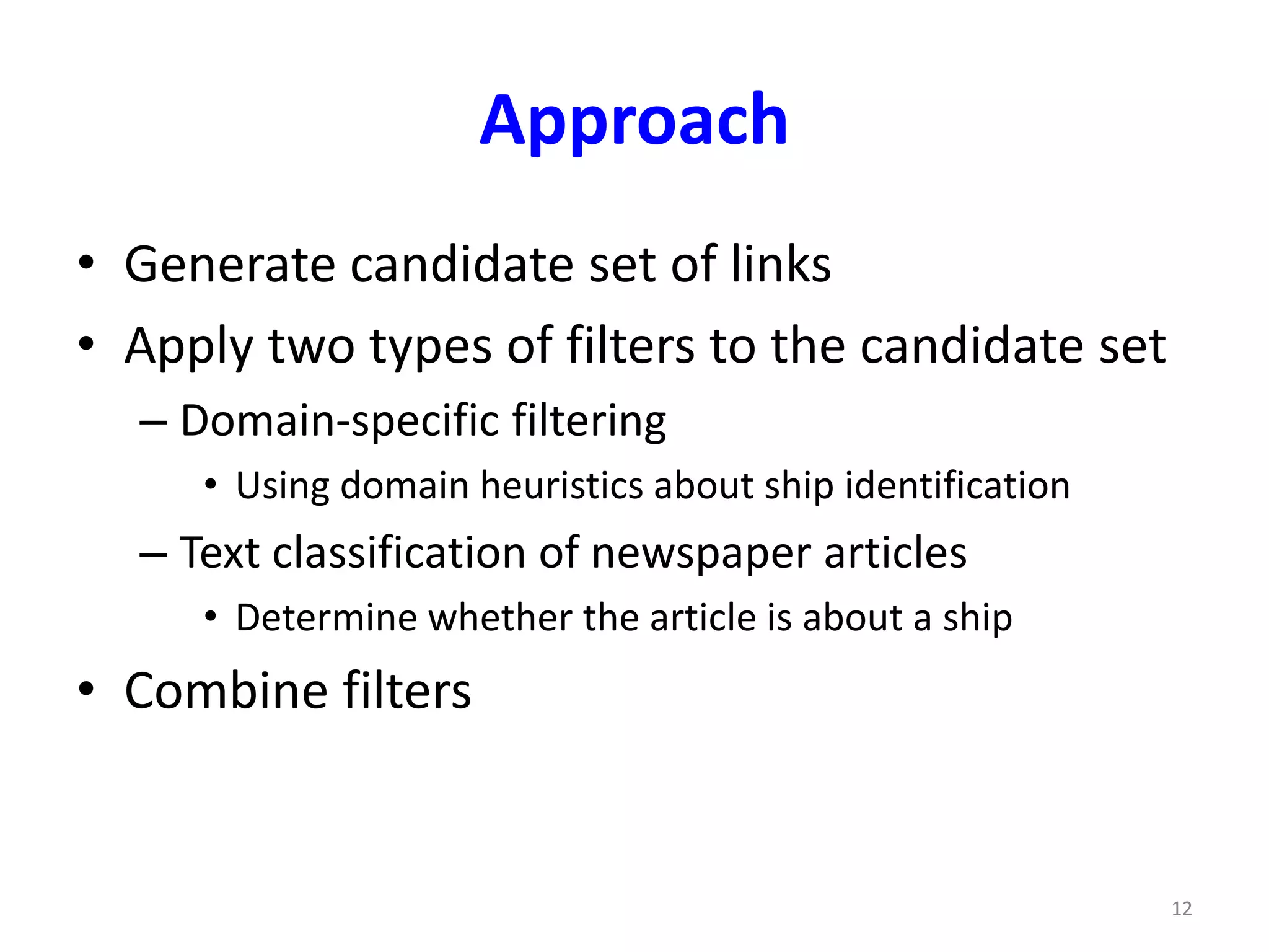 Approach 
• Generate candidate set of links 
• Apply two types of filters to the candidate set 
– Domain-specific filtering 
• Using domain heuristics about ship identification 
– Text classification of newspaper articles 
• Determine whether the article is about a ship 
• Combine filters 
12 
 