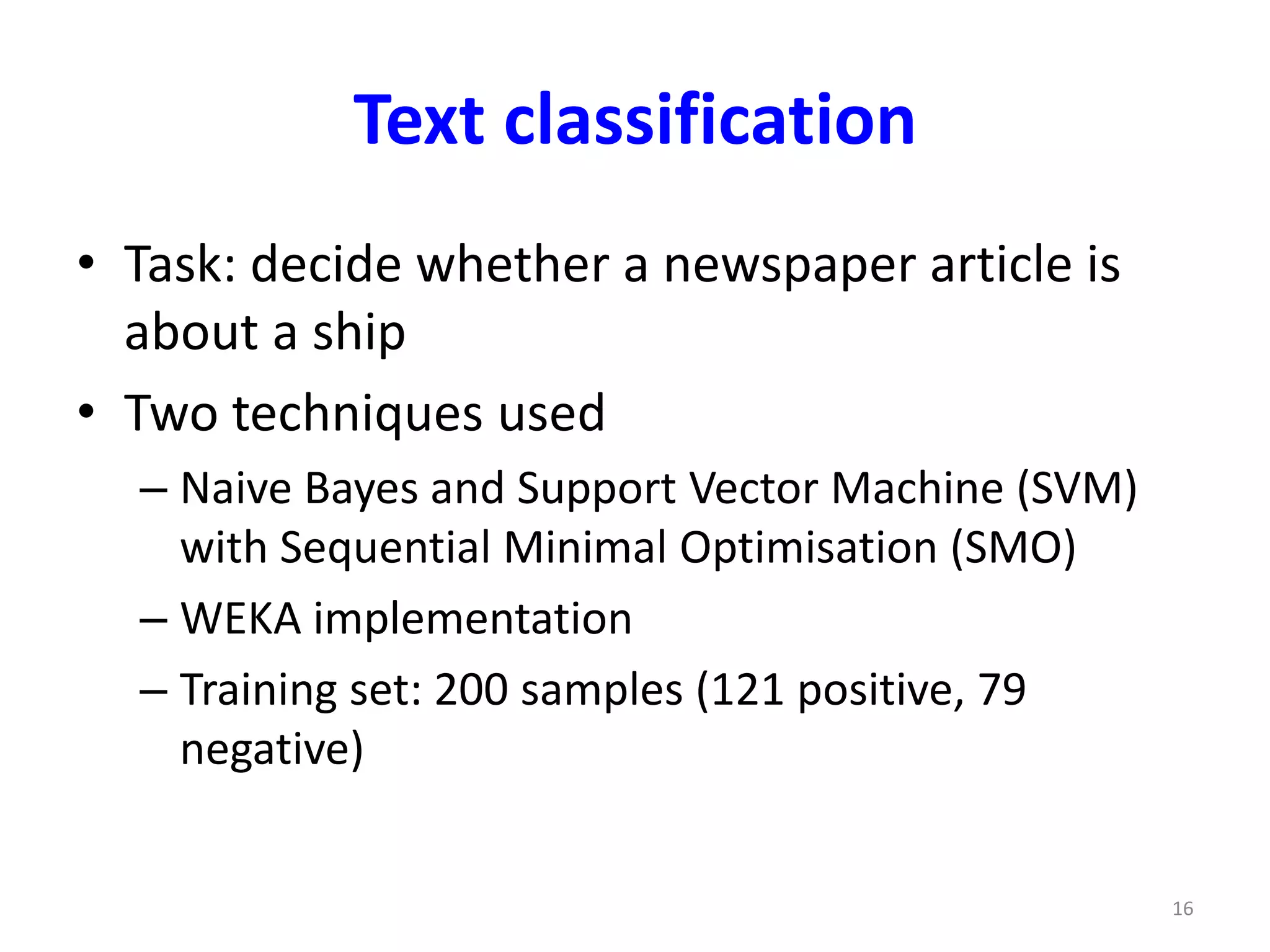 Text classification 
• Task: decide whether a newspaper article is 
about a ship 
• Two techniques used 
– Naive Bayes and Support Vector Machine (SVM) 
with Sequential Minimal Optimisation (SMO) 
– WEKA implementation 
– Training set: 200 samples (121 positive, 79 
negative) 
16 
 