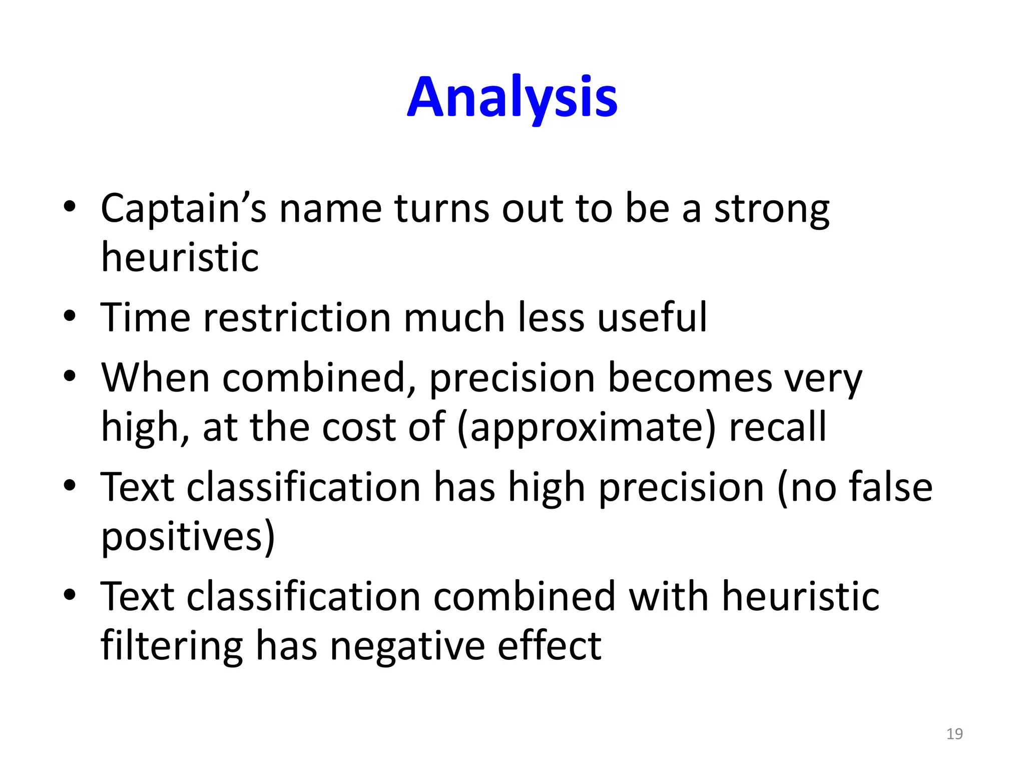Analysis 
• Captain’s name turns out to be a strong 
heuristic 
• Time restriction much less useful 
• When combined, precision becomes very 
high, at the cost of (approximate) recall 
• Text classification has high precision (no false 
positives) 
• Text classification combined with heuristic 
filtering has negative effect 
19 
 