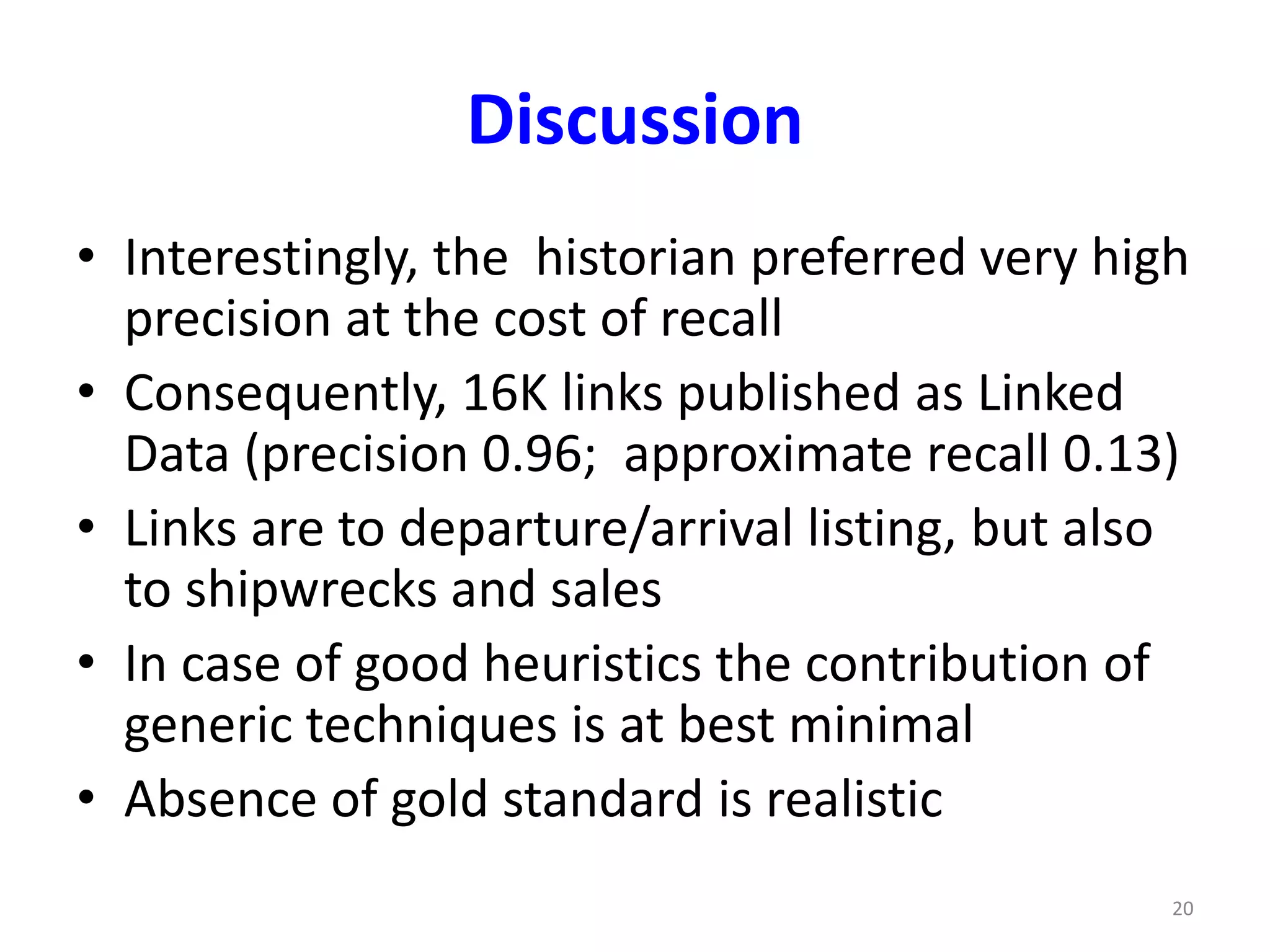 Discussion 
• Interestingly, the historian preferred very high 
precision at the cost of recall 
• Consequently, 16K links published as Linked 
Data (precision 0.96; approximate recall 0.13) 
• Links are to departure/arrival listing, but also 
to shipwrecks and sales 
• In case of good heuristics the contribution of 
generic techniques is at best minimal 
• Absence of gold standard is realistic 
20 
 