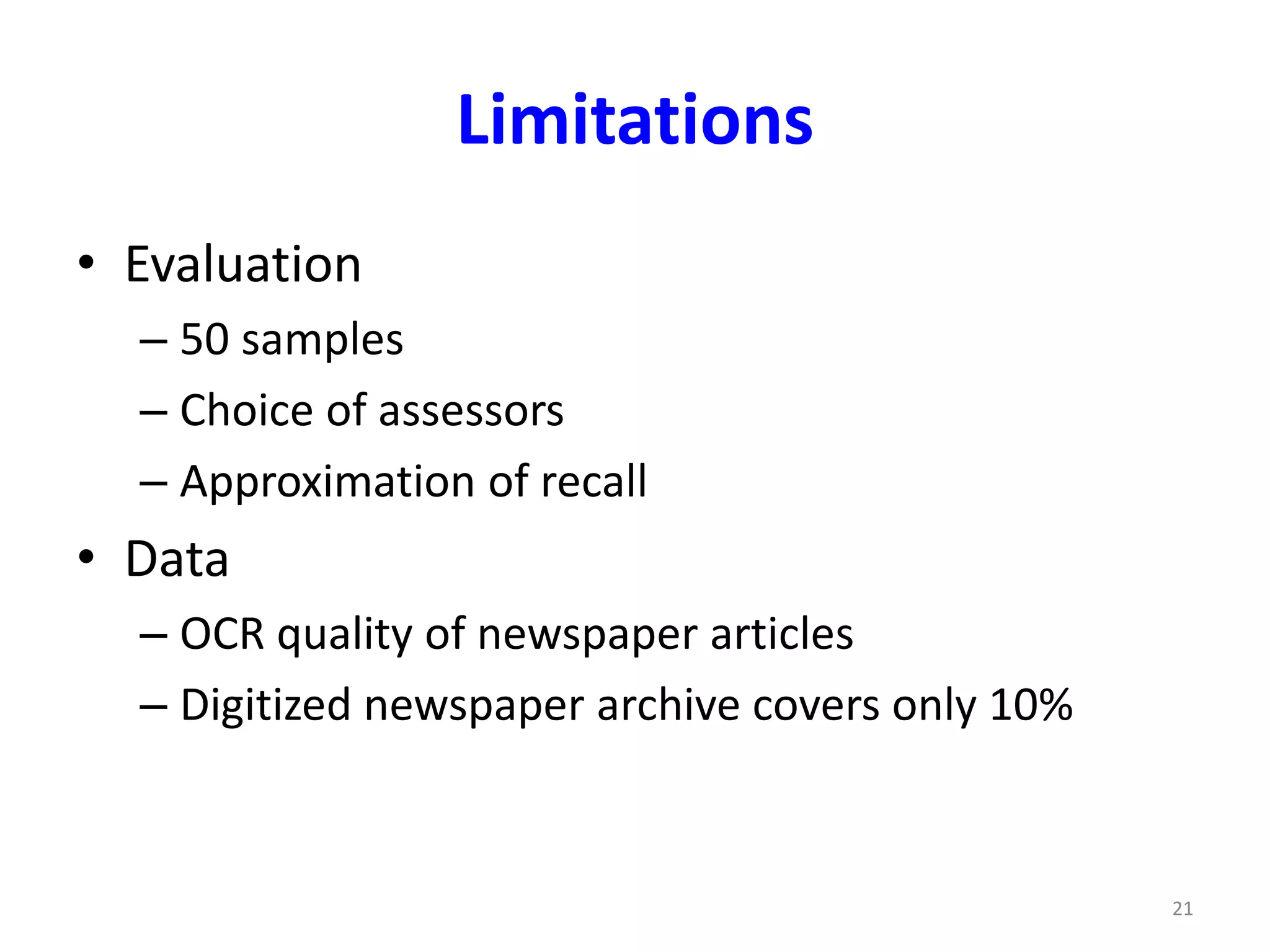Limitations 
• Evaluation 
– 50 samples 
– Choice of assessors 
– Approximation of recall 
• Data 
– OCR quality of newspaper articles 
– Digitized newspaper archive covers only 10% 
21 
 