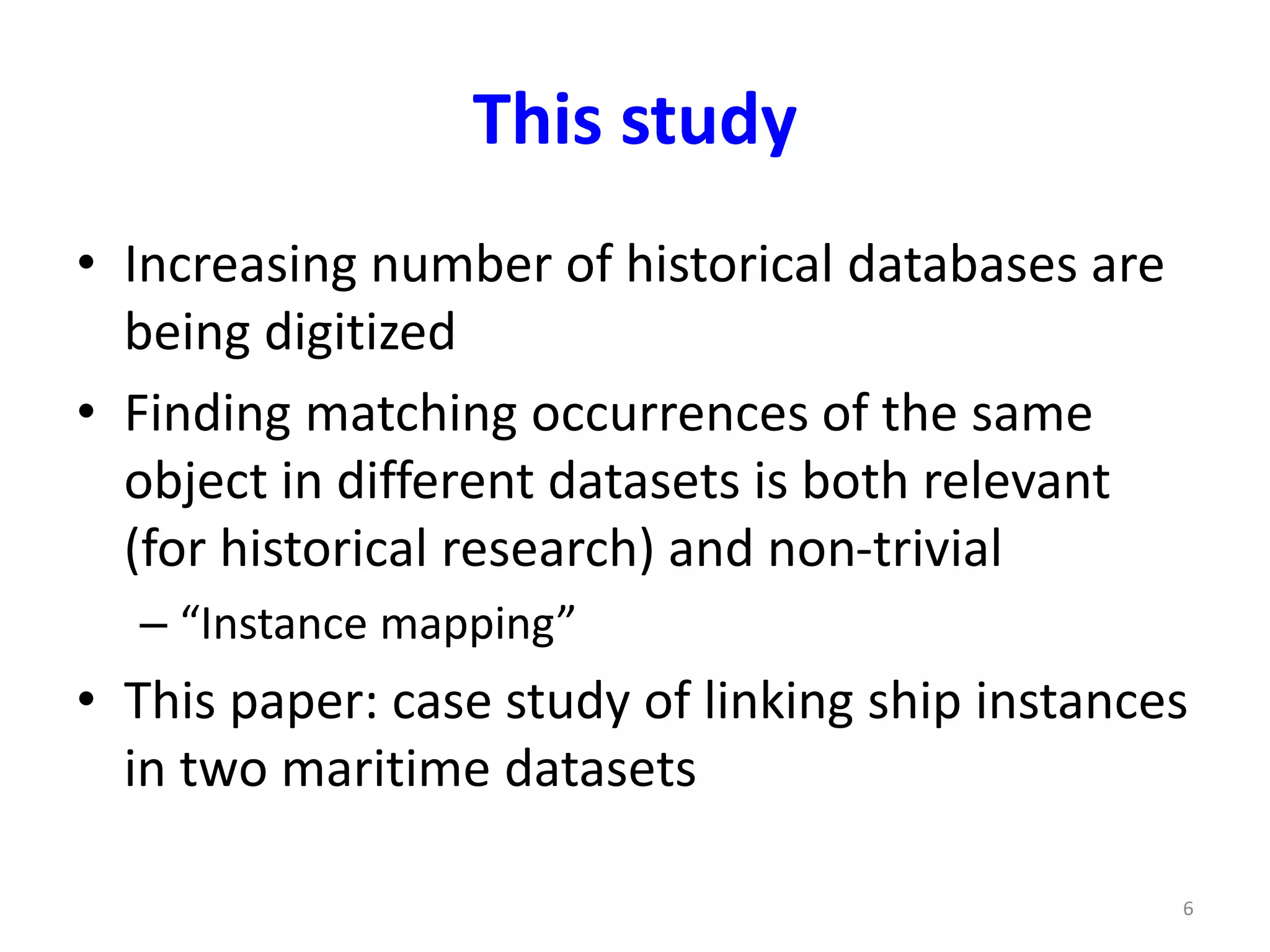 This study 
• Increasing number of historical databases are 
being digitized 
• Finding matching occurrences of the same 
object in different datasets is both relevant 
(for historical research) and non-trivial 
– “Instance mapping” 
• This paper: case study of linking ship instances 
in two maritime datasets 
6 
 