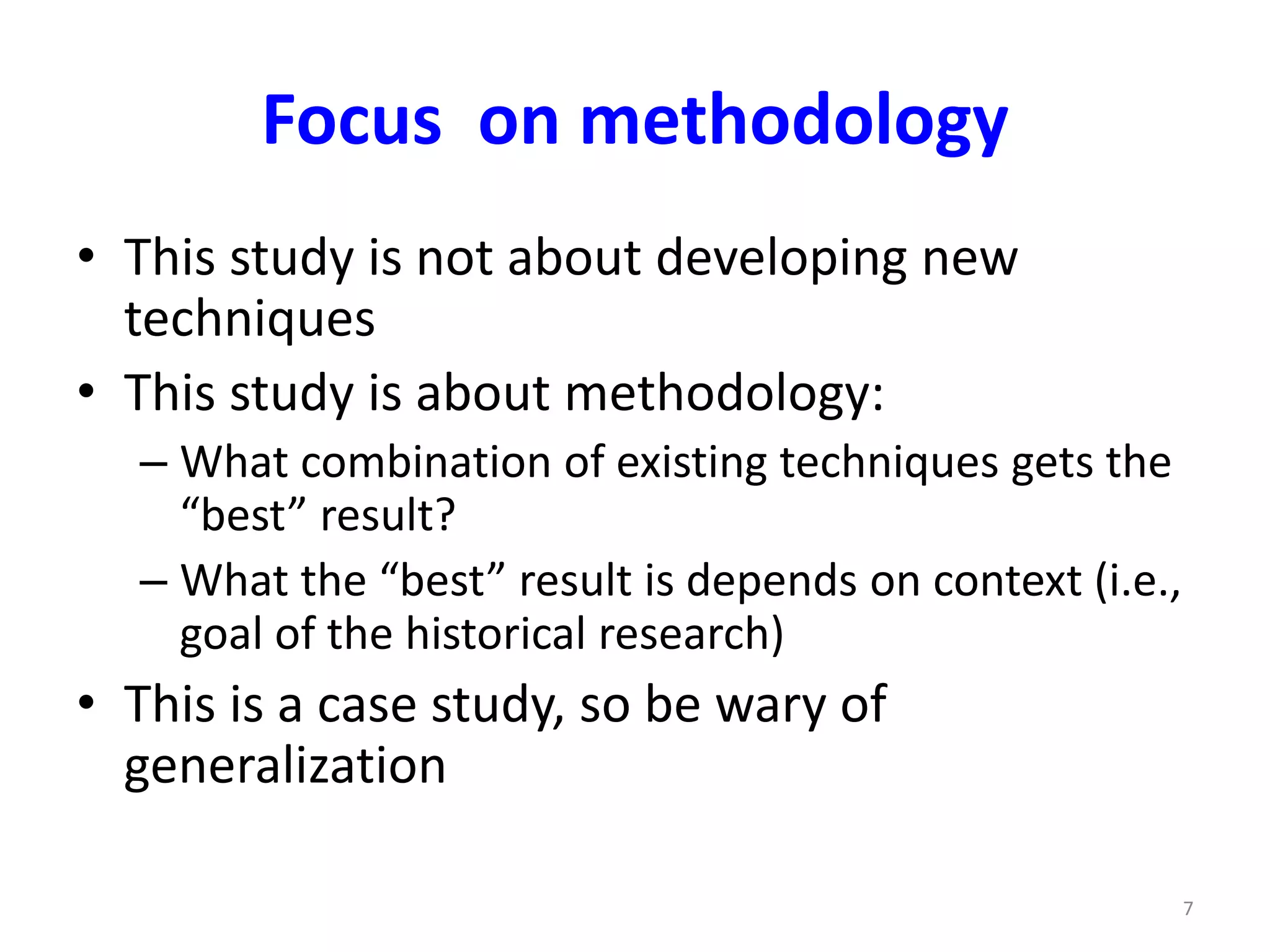 Focus on methodology 
• This study is not about developing new 
techniques 
• This study is about methodology: 
– What combination of existing techniques gets the 
“best” result? 
– What the “best” result is depends on context (i.e., 
goal of the historical research) 
• This is a case study, so be wary of 
generalization 
7 
 