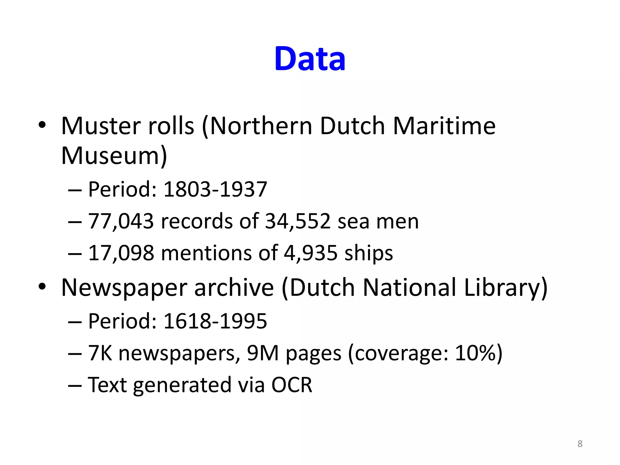 Data 
• Muster rolls (Northern Dutch Maritime 
Museum) 
– Period: 1803-1937 
– 77,043 records of 34,552 sea men 
– 17,098 mentions of 4,935 ships 
• Newspaper archive (Dutch National Library) 
– Period: 1618-1995 
– 7K newspapers, 9M pages (coverage: 10%) 
– Text generated via OCR 
8 
 