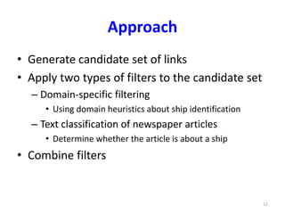 Approach 
• Generate candidate set of links 
• Apply two types of filters to the candidate set 
– Domain-specific filtering 
• Using domain heuristics about ship identification 
– Text classification of newspaper articles 
• Determine whether the article is about a ship 
• Combine filters 
12 
 