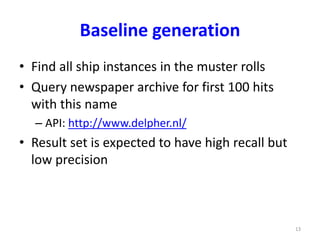 Baseline generation 
• Find all ship instances in the muster rolls 
• Query newspaper archive for first 100 hits 
with this name 
– API: http://www.delpher.nl/ 
• Result set is expected to have high recall but 
low precision 
13 
 
