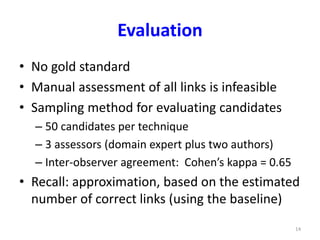 Evaluation 
• No gold standard 
• Manual assessment of all links is infeasible 
• Sampling method for evaluating candidates 
– 50 candidates per technique 
– 3 assessors (domain expert plus two authors) 
– Inter-observer agreement: Cohen’s kappa = 0.65 
• Recall: approximation, based on the estimated 
number of correct links (using the baseline) 
14 
 