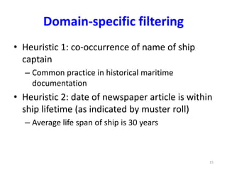 Domain-specific filtering 
• Heuristic 1: co-occurrence of name of ship 
captain 
– Common practice in historical maritime 
documentation 
• Heuristic 2: date of newspaper article is within 
ship lifetime (as indicated by muster roll) 
– Average life span of ship is 30 years 
15 
 