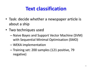 Text classification 
• Task: decide whether a newspaper article is 
about a ship 
• Two techniques used 
– Naive Bayes and Support Vector Machine (SVM) 
with Sequential Minimal Optimisation (SMO) 
– WEKA implementation 
– Training set: 200 samples (121 positive, 79 
negative) 
16 
 