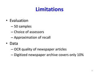 Limitations 
• Evaluation 
– 50 samples 
– Choice of assessors 
– Approximation of recall 
• Data 
– OCR quality of newspaper articles 
– Digitized newspaper archive covers only 10% 
21 
 