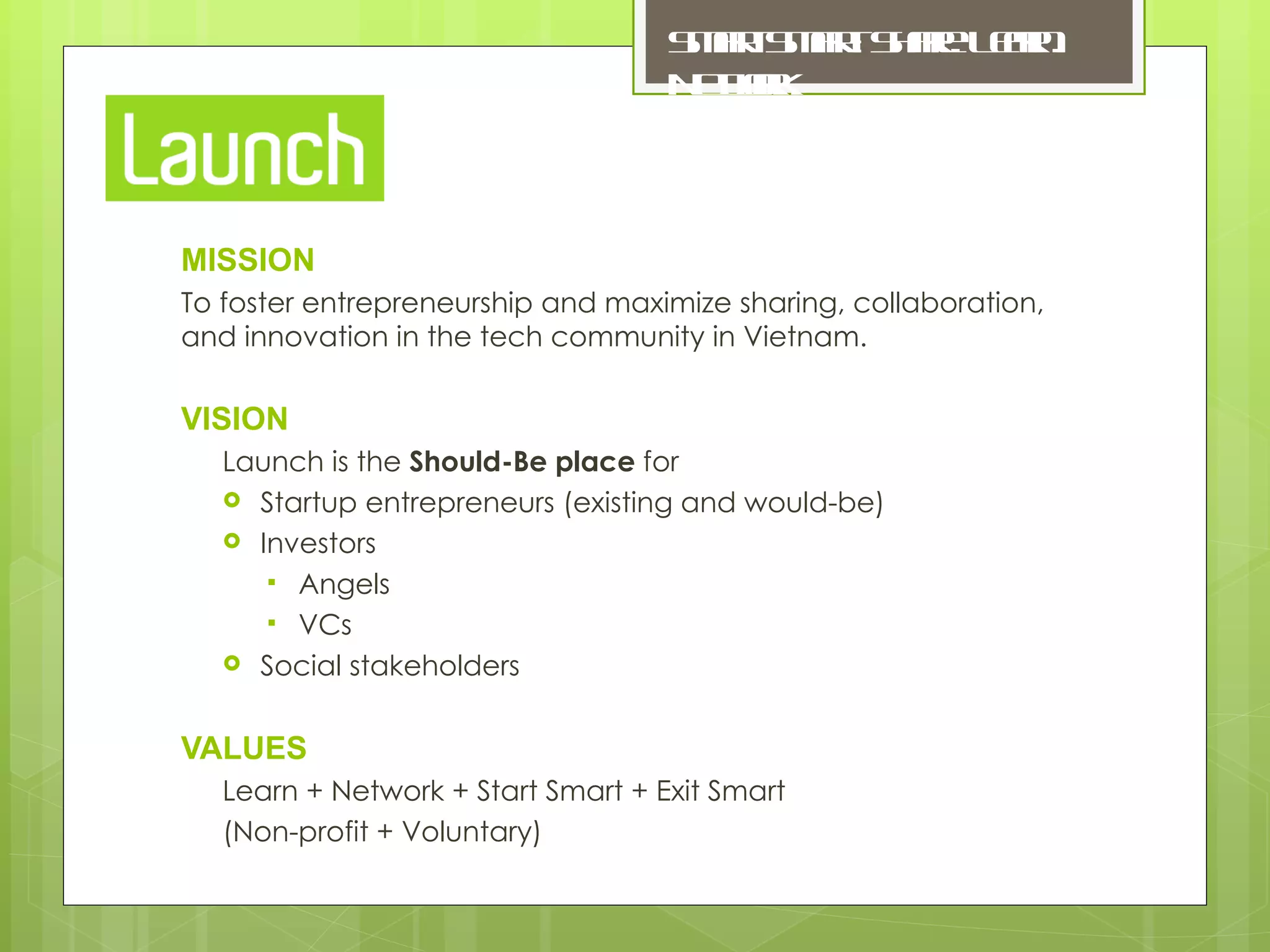 MISSION To foster entrepreneurship and maximize sharing, collaboration, and innovation in the tech community in Vietnam. VISION Launch is the  Should-Be place  for Startup entrepreneurs (existing and would-be) Investors Angels VCs Social stakeholders VALUES Learn + Network + Start Smart + Exit Smart (Non-profit + Voluntary) Smart Smart: Share. Learn. Network. 