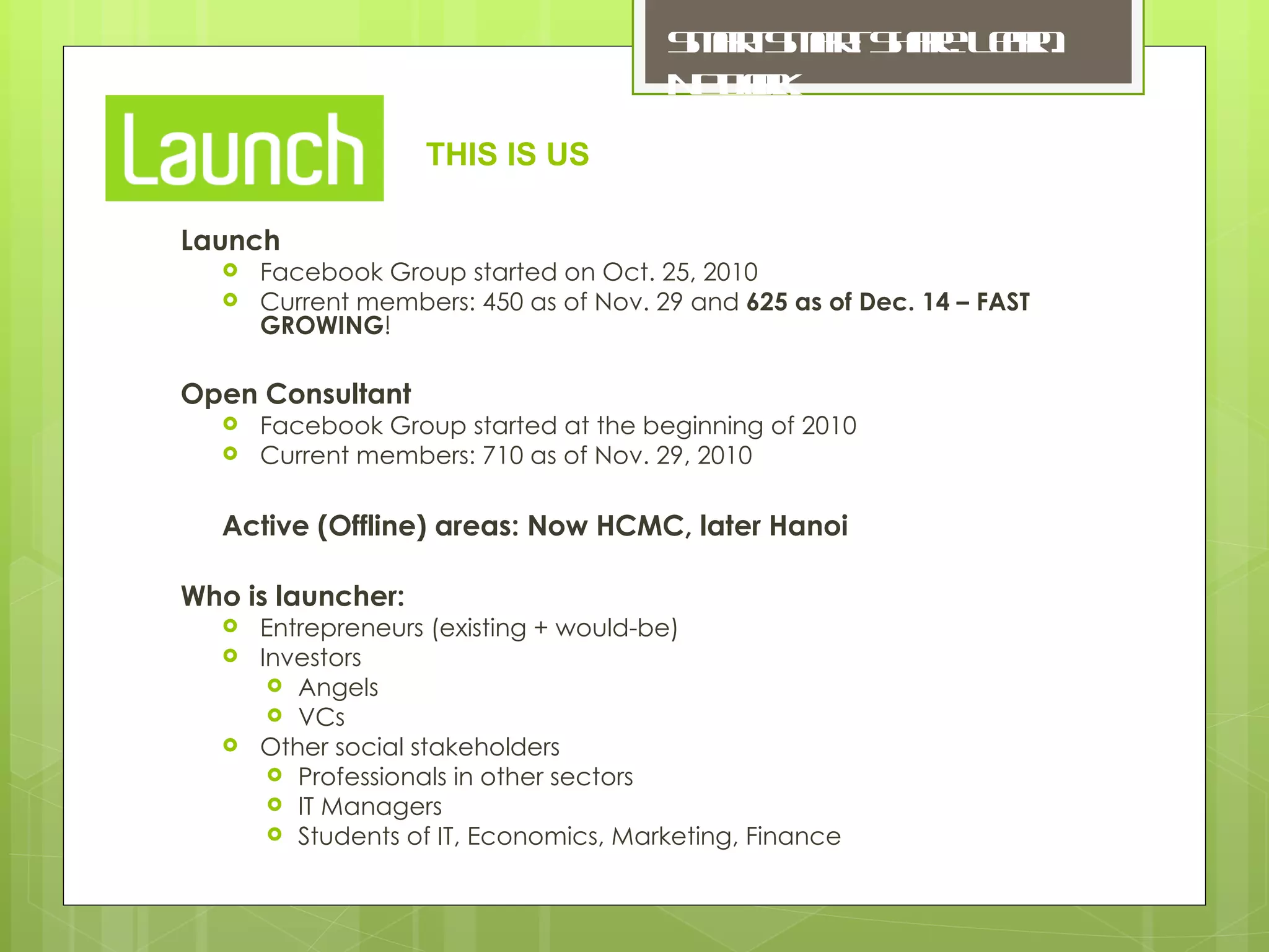 Launch Facebook Group started on Oct. 25, 2010 Current members: 450 as of Nov. 29 and  625 as of Dec. 14 – FAST GROWING ! Open Consultant Facebook Group started at the beginning of 2010 Current members: 710 as of Nov. 29, 2010 Active (Offline) areas: Now HCMC, later Hanoi Who is launcher: Entrepreneurs (existing + would-be) Investors Angels VCs Other social stakeholders Professionals in other sectors IT Managers Students of IT, Economics, Marketing, Finance THIS IS US 