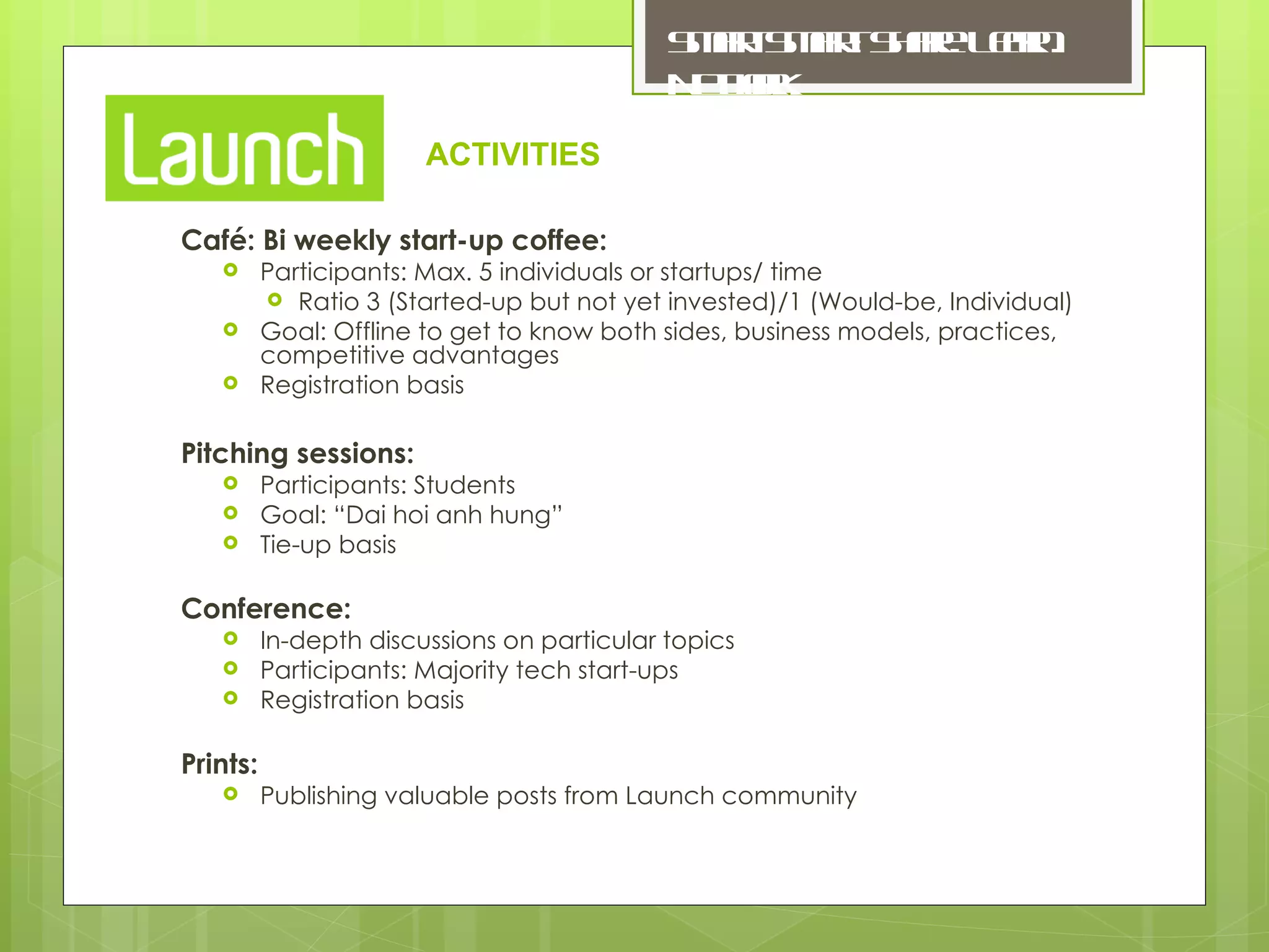 Café: Bi weekly start-up coffee: Participants: Max. 5 individuals or startups/ time Ratio 3 (Started-up but not yet invested)/1 (Would-be, Individual) Goal: Offline to get to know both sides, business models, practices, competitive advantages Registration basis Pitching sessions: Participants: Students Goal: “Dai hoi anh hung” Tie-up basis Conference: In-depth discussions on particular topics Participants: Majority tech start-ups Registration basis Prints: Publishing valuable posts from Launch community ACTIVITIES 