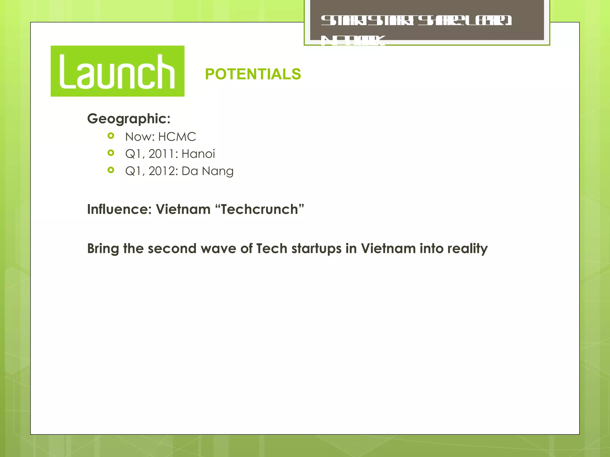 Geographic: Now: HCMC Q1, 2011: Hanoi Q1, 2012: Da Nang Influence: Vietnam “Techcrunch” Bring the second wave of Tech startups in Vietnam into reality POTENTIALS 