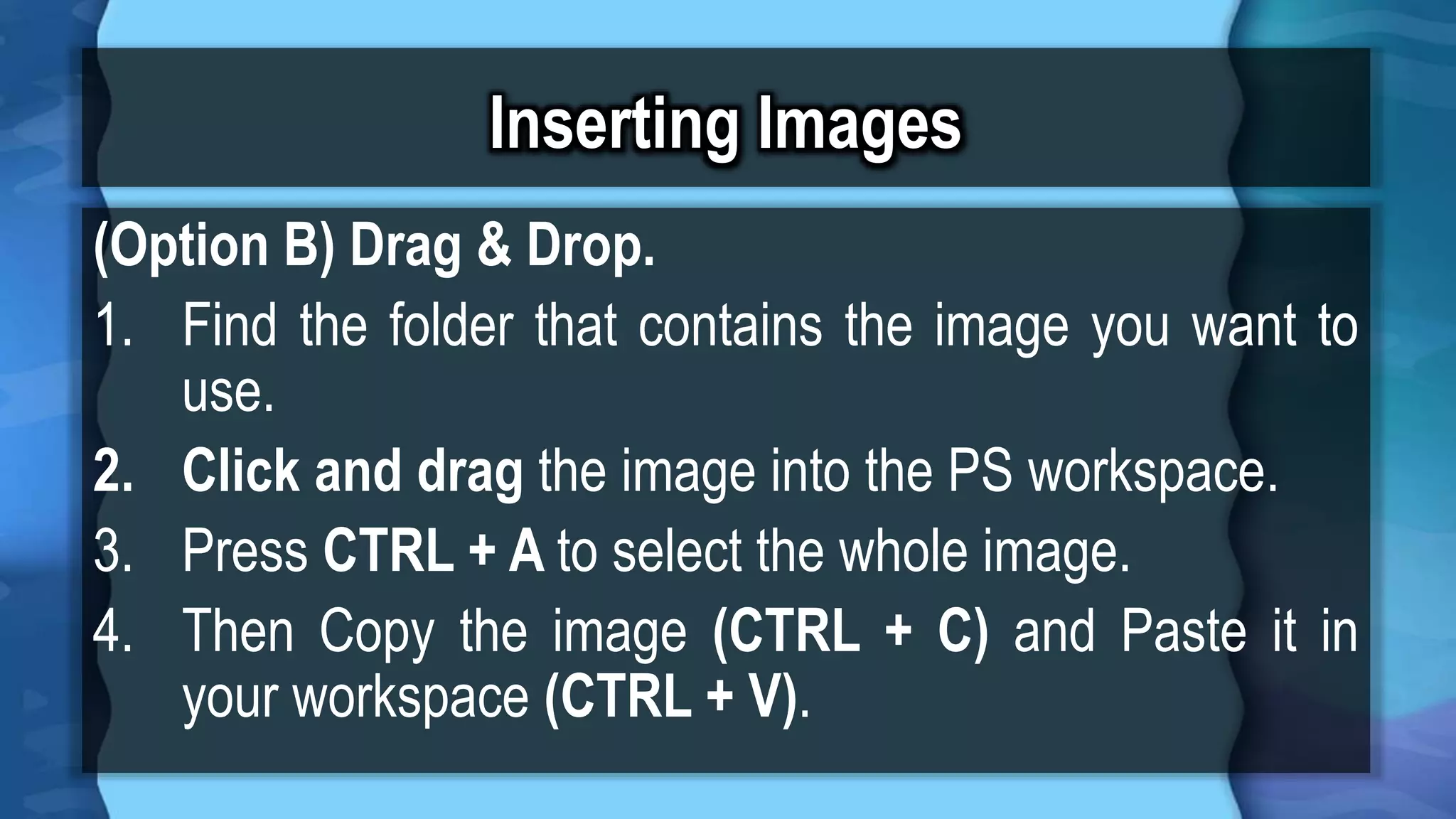 Inserting Images
(Option B) Drag & Drop.
1. Find the folder that contains the image you want to
use.
2. Click and drag the image into the PS workspace.
3. Press CTRL + A to select the whole image.
4. Then Copy the image (CTRL + C) and Paste it in
your workspace (CTRL + V).
 
