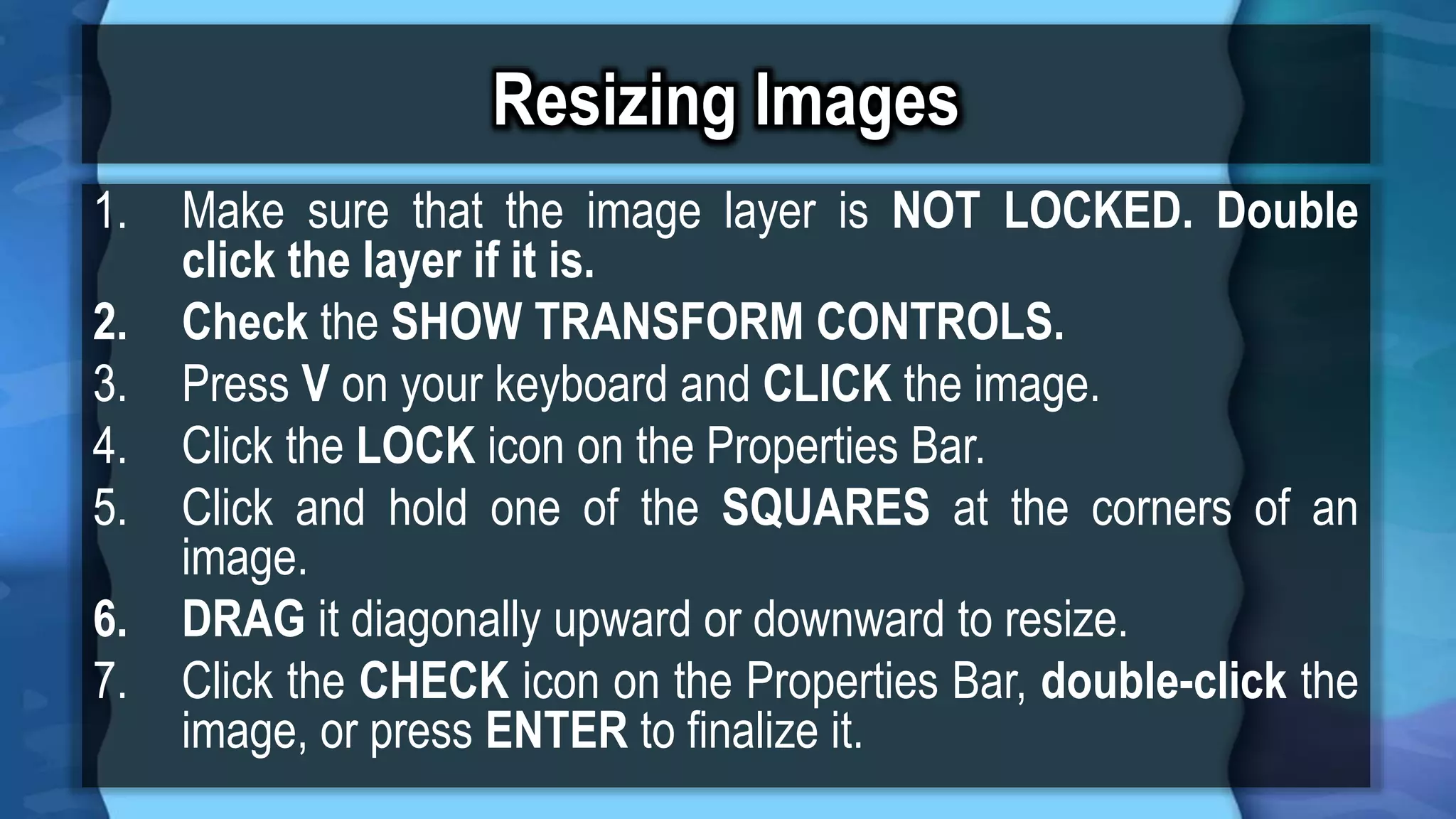 Resizing Images
1. Make sure that the image layer is NOT LOCKED. Double
click the layer if it is.
2. Check the SHOW TRANSFORM CONTROLS.
3. Press V on your keyboard and CLICK the image.
4. Click the LOCK icon on the Properties Bar.
5. Click and hold one of the SQUARES at the corners of an
image.
6. DRAG it diagonally upward or downward to resize.
7. Click the CHECK icon on the Properties Bar, double-click the
image, or press ENTER to finalize it.
 