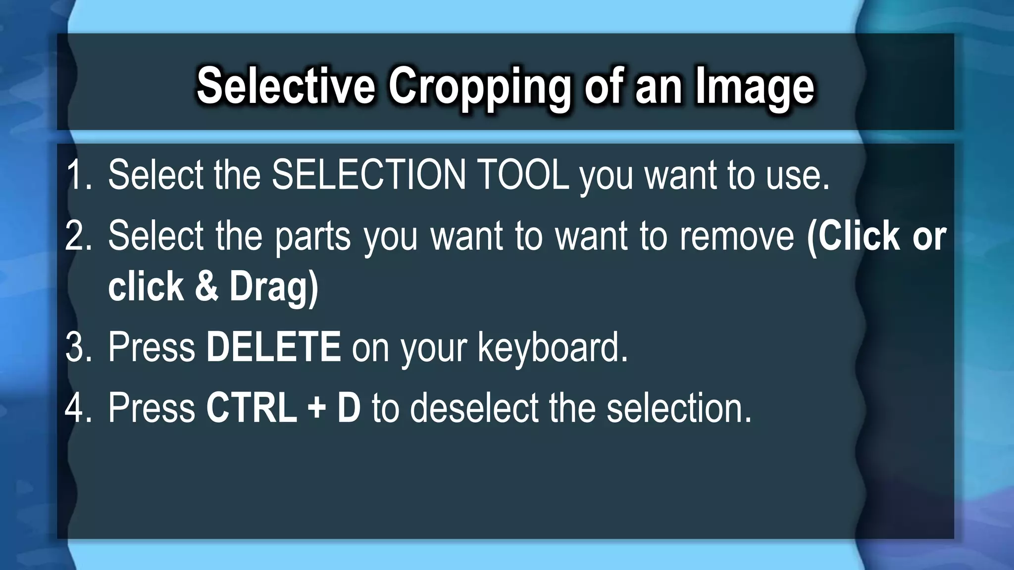 Selective Cropping of an Image
1. Select the SELECTION TOOL you want to use.
2. Select the parts you want to want to remove (Click or
click & Drag)
3. Press DELETE on your keyboard.
4. Press CTRL + D to deselect the selection.
 