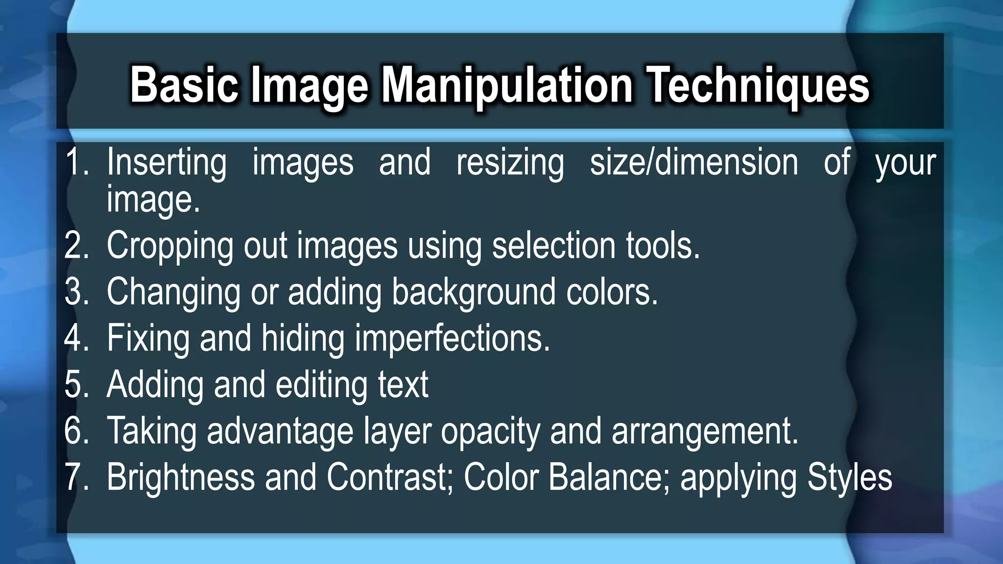 Basic Image Manipulation Techniques
1. Inserting images and resizing size/dimension of your
image.
2. Cropping out images using selection tools.
3. Changing or adding background colors.
4. Fixing and hiding imperfections.
5. Adding and editing text
6. Taking advantage layer opacity and arrangement.
7. Brightness and Contrast; Color Balance; applying Styles
 